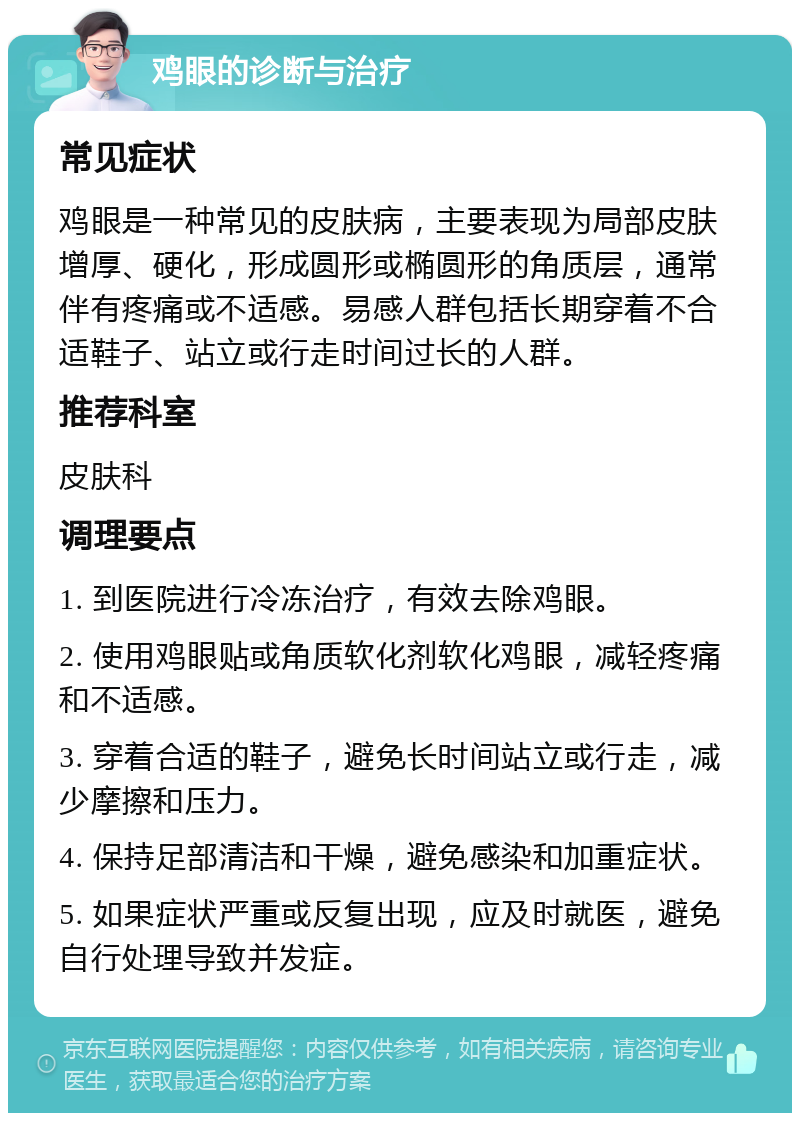 鸡眼的诊断与治疗 常见症状 鸡眼是一种常见的皮肤病，主要表现为局部皮肤增厚、硬化，形成圆形或椭圆形的角质层，通常伴有疼痛或不适感。易感人群包括长期穿着不合适鞋子、站立或行走时间过长的人群。 推荐科室 皮肤科 调理要点 1. 到医院进行冷冻治疗，有效去除鸡眼。 2. 使用鸡眼贴或角质软化剂软化鸡眼，减轻疼痛和不适感。 3. 穿着合适的鞋子，避免长时间站立或行走，减少摩擦和压力。 4. 保持足部清洁和干燥，避免感染和加重症状。 5. 如果症状严重或反复出现，应及时就医，避免自行处理导致并发症。