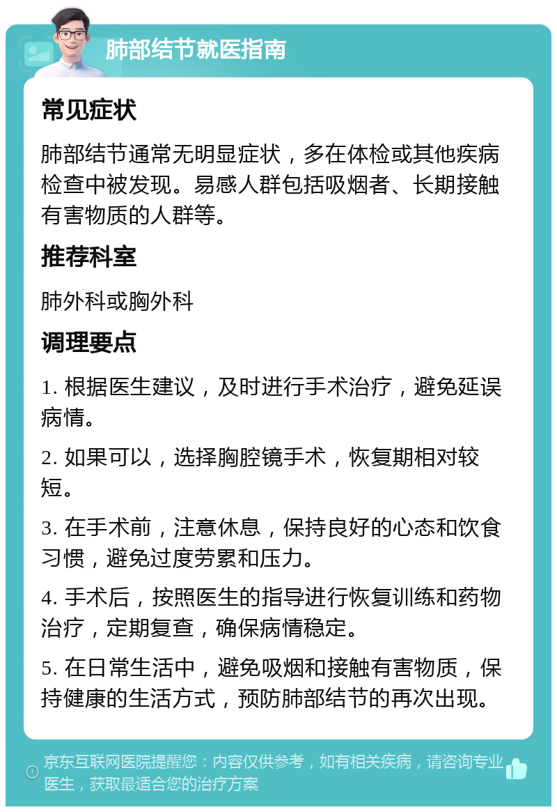 肺部结节就医指南 常见症状 肺部结节通常无明显症状，多在体检或其他疾病检查中被发现。易感人群包括吸烟者、长期接触有害物质的人群等。 推荐科室 肺外科或胸外科 调理要点 1. 根据医生建议，及时进行手术治疗，避免延误病情。 2. 如果可以，选择胸腔镜手术，恢复期相对较短。 3. 在手术前，注意休息，保持良好的心态和饮食习惯，避免过度劳累和压力。 4. 手术后，按照医生的指导进行恢复训练和药物治疗，定期复查，确保病情稳定。 5. 在日常生活中，避免吸烟和接触有害物质，保持健康的生活方式，预防肺部结节的再次出现。