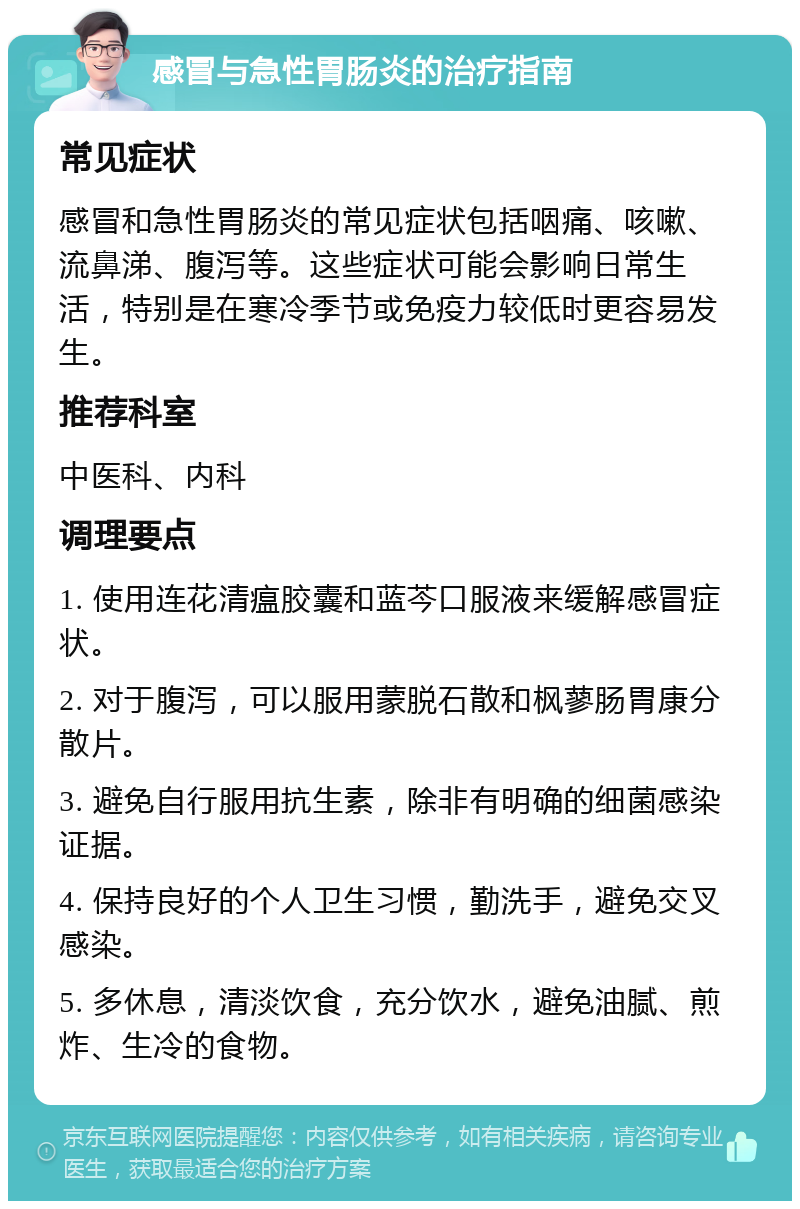 感冒与急性胃肠炎的治疗指南 常见症状 感冒和急性胃肠炎的常见症状包括咽痛、咳嗽、流鼻涕、腹泻等。这些症状可能会影响日常生活，特别是在寒冷季节或免疫力较低时更容易发生。 推荐科室 中医科、内科 调理要点 1. 使用连花清瘟胶囊和蓝芩口服液来缓解感冒症状。 2. 对于腹泻，可以服用蒙脱石散和枫蓼肠胃康分散片。 3. 避免自行服用抗生素，除非有明确的细菌感染证据。 4. 保持良好的个人卫生习惯，勤洗手，避免交叉感染。 5. 多休息，清淡饮食，充分饮水，避免油腻、煎炸、生冷的食物。