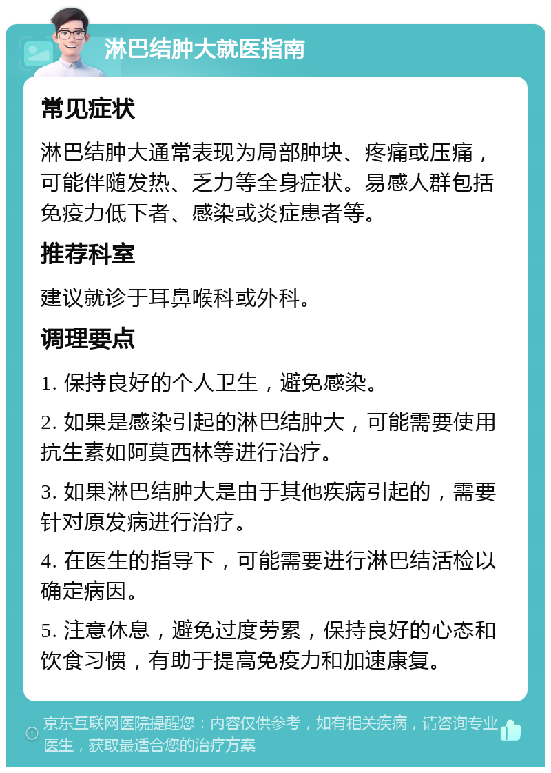 淋巴结肿大就医指南 常见症状 淋巴结肿大通常表现为局部肿块、疼痛或压痛，可能伴随发热、乏力等全身症状。易感人群包括免疫力低下者、感染或炎症患者等。 推荐科室 建议就诊于耳鼻喉科或外科。 调理要点 1. 保持良好的个人卫生，避免感染。 2. 如果是感染引起的淋巴结肿大，可能需要使用抗生素如阿莫西林等进行治疗。 3. 如果淋巴结肿大是由于其他疾病引起的，需要针对原发病进行治疗。 4. 在医生的指导下，可能需要进行淋巴结活检以确定病因。 5. 注意休息，避免过度劳累，保持良好的心态和饮食习惯，有助于提高免疫力和加速康复。