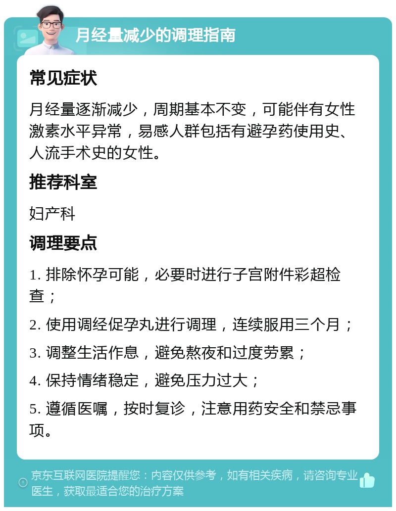 月经量减少的调理指南 常见症状 月经量逐渐减少，周期基本不变，可能伴有女性激素水平异常，易感人群包括有避孕药使用史、人流手术史的女性。 推荐科室 妇产科 调理要点 1. 排除怀孕可能，必要时进行子宫附件彩超检查； 2. 使用调经促孕丸进行调理，连续服用三个月； 3. 调整生活作息，避免熬夜和过度劳累； 4. 保持情绪稳定，避免压力过大； 5. 遵循医嘱，按时复诊，注意用药安全和禁忌事项。