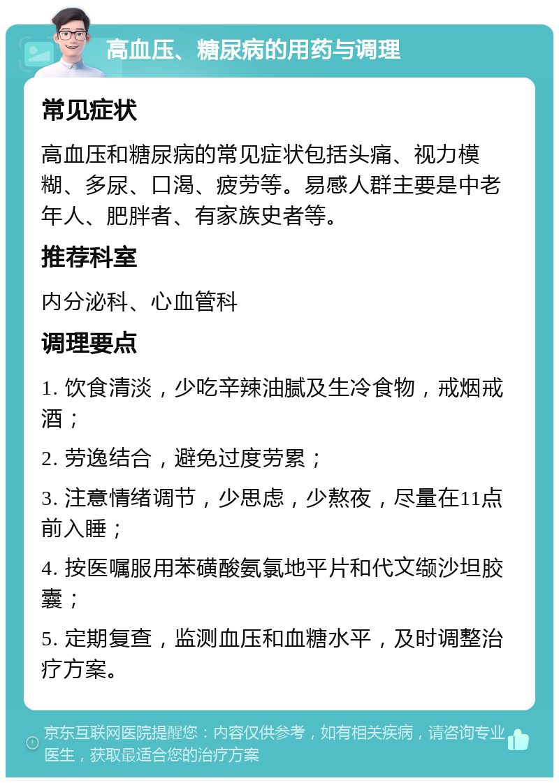 高血压、糖尿病的用药与调理 常见症状 高血压和糖尿病的常见症状包括头痛、视力模糊、多尿、口渴、疲劳等。易感人群主要是中老年人、肥胖者、有家族史者等。 推荐科室 内分泌科、心血管科 调理要点 1. 饮食清淡，少吃辛辣油腻及生冷食物，戒烟戒酒； 2. 劳逸结合，避免过度劳累； 3. 注意情绪调节，少思虑，少熬夜，尽量在11点前入睡； 4. 按医嘱服用苯磺酸氨氯地平片和代文缬沙坦胶囊； 5. 定期复查，监测血压和血糖水平，及时调整治疗方案。