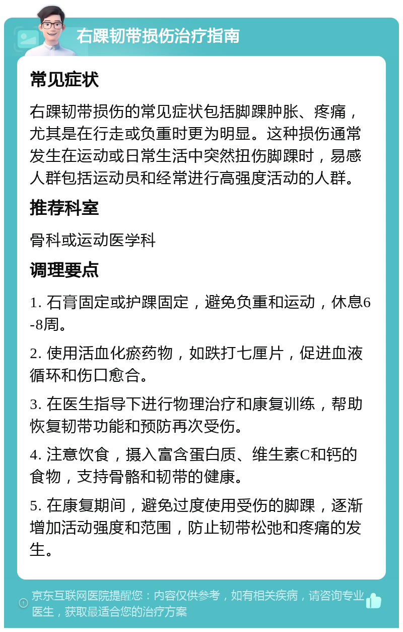 右踝韧带损伤治疗指南 常见症状 右踝韧带损伤的常见症状包括脚踝肿胀、疼痛，尤其是在行走或负重时更为明显。这种损伤通常发生在运动或日常生活中突然扭伤脚踝时，易感人群包括运动员和经常进行高强度活动的人群。 推荐科室 骨科或运动医学科 调理要点 1. 石膏固定或护踝固定，避免负重和运动，休息6-8周。 2. 使用活血化瘀药物，如跌打七厘片，促进血液循环和伤口愈合。 3. 在医生指导下进行物理治疗和康复训练，帮助恢复韧带功能和预防再次受伤。 4. 注意饮食，摄入富含蛋白质、维生素C和钙的食物，支持骨骼和韧带的健康。 5. 在康复期间，避免过度使用受伤的脚踝，逐渐增加活动强度和范围，防止韧带松弛和疼痛的发生。