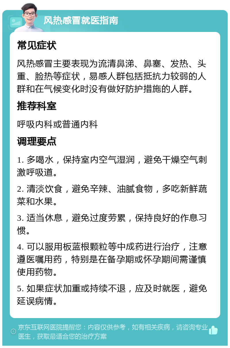 风热感冒就医指南 常见症状 风热感冒主要表现为流清鼻涕、鼻塞、发热、头重、脸热等症状，易感人群包括抵抗力较弱的人群和在气候变化时没有做好防护措施的人群。 推荐科室 呼吸内科或普通内科 调理要点 1. 多喝水，保持室内空气湿润，避免干燥空气刺激呼吸道。 2. 清淡饮食，避免辛辣、油腻食物，多吃新鲜蔬菜和水果。 3. 适当休息，避免过度劳累，保持良好的作息习惯。 4. 可以服用板蓝根颗粒等中成药进行治疗，注意遵医嘱用药，特别是在备孕期或怀孕期间需谨慎使用药物。 5. 如果症状加重或持续不退，应及时就医，避免延误病情。