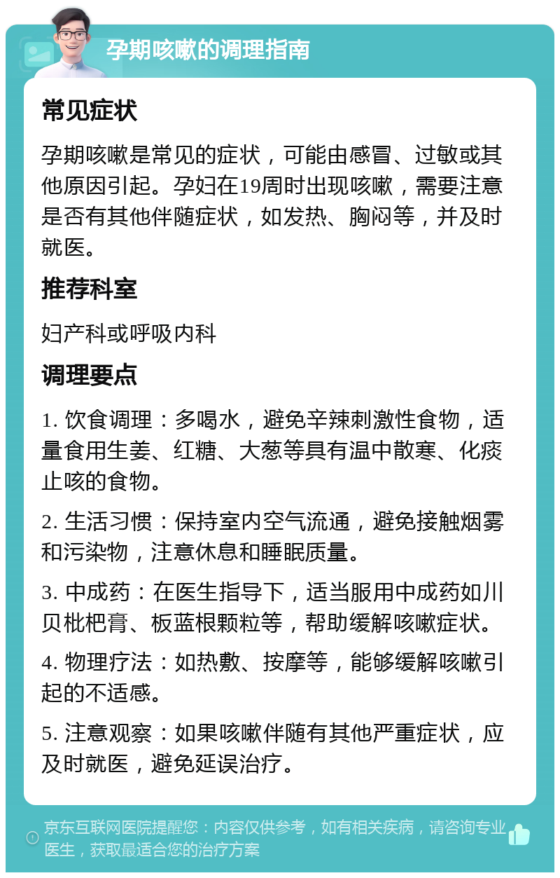 孕期咳嗽的调理指南 常见症状 孕期咳嗽是常见的症状，可能由感冒、过敏或其他原因引起。孕妇在19周时出现咳嗽，需要注意是否有其他伴随症状，如发热、胸闷等，并及时就医。 推荐科室 妇产科或呼吸内科 调理要点 1. 饮食调理：多喝水，避免辛辣刺激性食物，适量食用生姜、红糖、大葱等具有温中散寒、化痰止咳的食物。 2. 生活习惯：保持室内空气流通，避免接触烟雾和污染物，注意休息和睡眠质量。 3. 中成药：在医生指导下，适当服用中成药如川贝枇杷膏、板蓝根颗粒等，帮助缓解咳嗽症状。 4. 物理疗法：如热敷、按摩等，能够缓解咳嗽引起的不适感。 5. 注意观察：如果咳嗽伴随有其他严重症状，应及时就医，避免延误治疗。