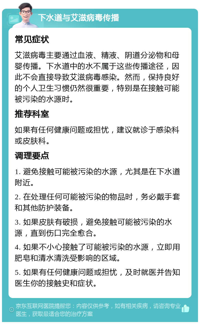 下水道与艾滋病毒传播 常见症状 艾滋病毒主要通过血液、精液、阴道分泌物和母婴传播。下水道中的水不属于这些传播途径，因此不会直接导致艾滋病毒感染。然而，保持良好的个人卫生习惯仍然很重要，特别是在接触可能被污染的水源时。 推荐科室 如果有任何健康问题或担忧，建议就诊于感染科或皮肤科。 调理要点 1. 避免接触可能被污染的水源，尤其是在下水道附近。 2. 在处理任何可能被污染的物品时，务必戴手套和其他防护装备。 3. 如果皮肤有破损，避免接触可能被污染的水源，直到伤口完全愈合。 4. 如果不小心接触了可能被污染的水源，立即用肥皂和清水清洗受影响的区域。 5. 如果有任何健康问题或担忧，及时就医并告知医生你的接触史和症状。