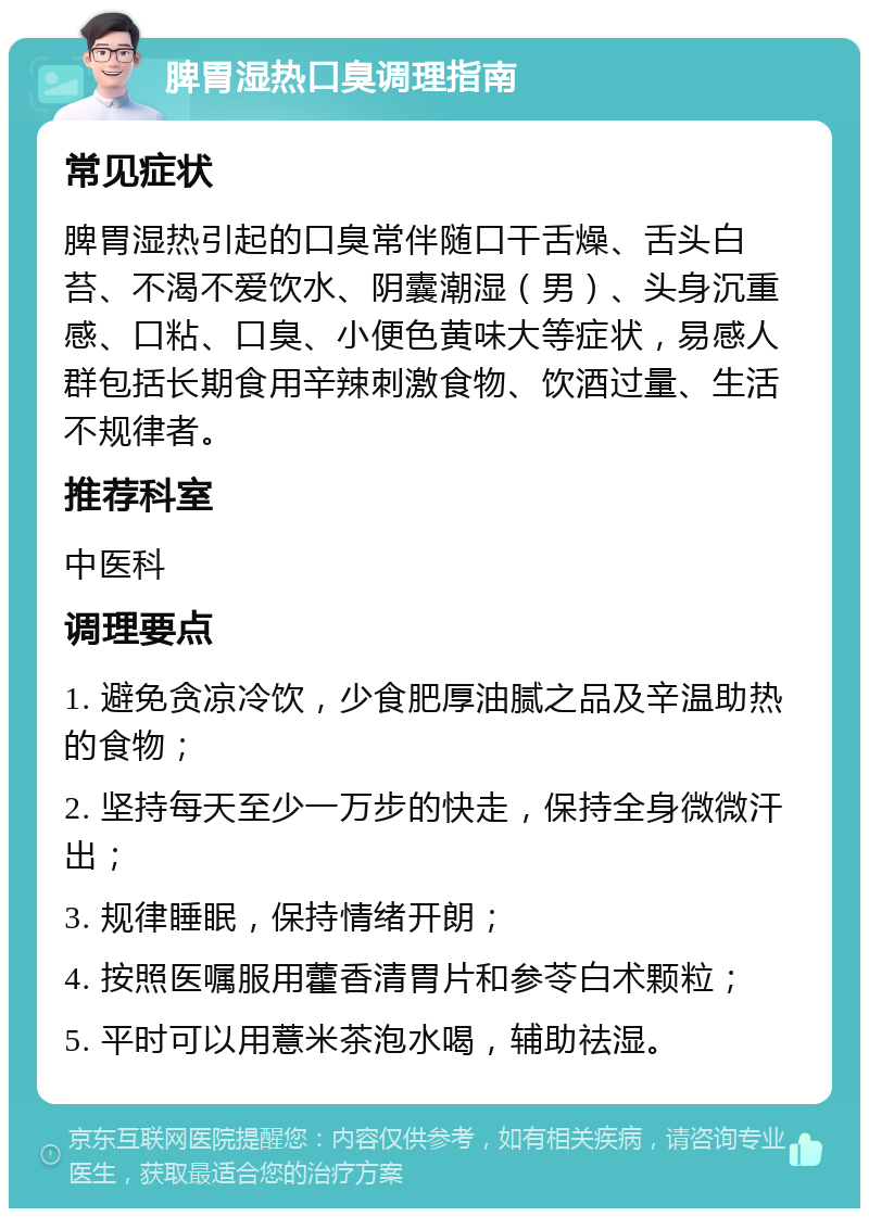 脾胃湿热口臭调理指南 常见症状 脾胃湿热引起的口臭常伴随口干舌燥、舌头白苔、不渴不爱饮水、阴囊潮湿（男）、头身沉重感、口粘、口臭、小便色黄味大等症状，易感人群包括长期食用辛辣刺激食物、饮酒过量、生活不规律者。 推荐科室 中医科 调理要点 1. 避免贪凉冷饮，少食肥厚油腻之品及辛温助热的食物； 2. 坚持每天至少一万步的快走，保持全身微微汗出； 3. 规律睡眠，保持情绪开朗； 4. 按照医嘱服用藿香清胃片和参苓白术颗粒； 5. 平时可以用薏米茶泡水喝，辅助祛湿。