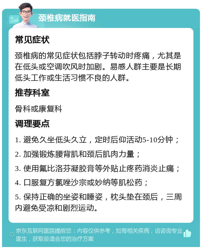 颈椎病就医指南 常见症状 颈椎病的常见症状包括脖子转动时疼痛，尤其是在低头或空调吹风时加剧。易感人群主要是长期低头工作或生活习惯不良的人群。 推荐科室 骨科或康复科 调理要点 1. 避免久坐低头久立，定时后仰活动5-10分钟； 2. 加强锻炼腰背肌和颈后肌肉力量； 3. 使用氟比洛芬凝胶膏等外贴止疼药消炎止痛； 4. 口服复方氯唑沙宗或妙纳等肌松药； 5. 保持正确的坐姿和睡姿，枕头垫在颈后，三周内避免受凉和剧烈运动。