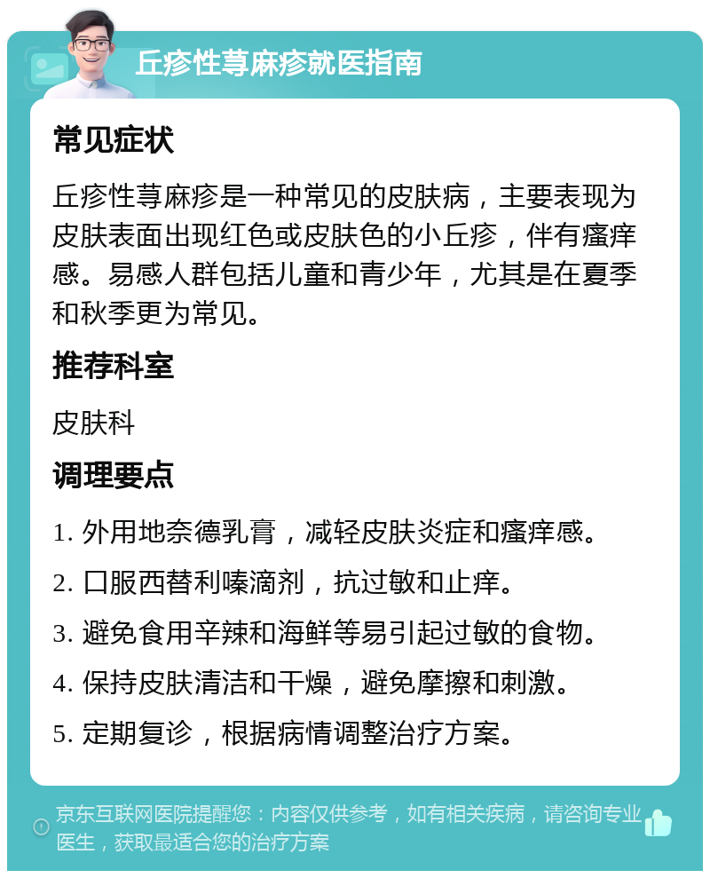 丘疹性荨麻疹就医指南 常见症状 丘疹性荨麻疹是一种常见的皮肤病，主要表现为皮肤表面出现红色或皮肤色的小丘疹，伴有瘙痒感。易感人群包括儿童和青少年，尤其是在夏季和秋季更为常见。 推荐科室 皮肤科 调理要点 1. 外用地奈德乳膏，减轻皮肤炎症和瘙痒感。 2. 口服西替利嗪滴剂，抗过敏和止痒。 3. 避免食用辛辣和海鲜等易引起过敏的食物。 4. 保持皮肤清洁和干燥，避免摩擦和刺激。 5. 定期复诊，根据病情调整治疗方案。