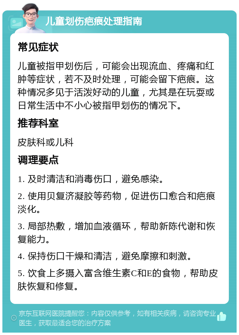 儿童划伤疤痕处理指南 常见症状 儿童被指甲划伤后，可能会出现流血、疼痛和红肿等症状，若不及时处理，可能会留下疤痕。这种情况多见于活泼好动的儿童，尤其是在玩耍或日常生活中不小心被指甲划伤的情况下。 推荐科室 皮肤科或儿科 调理要点 1. 及时清洁和消毒伤口，避免感染。 2. 使用贝复济凝胶等药物，促进伤口愈合和疤痕淡化。 3. 局部热敷，增加血液循环，帮助新陈代谢和恢复能力。 4. 保持伤口干燥和清洁，避免摩擦和刺激。 5. 饮食上多摄入富含维生素C和E的食物，帮助皮肤恢复和修复。