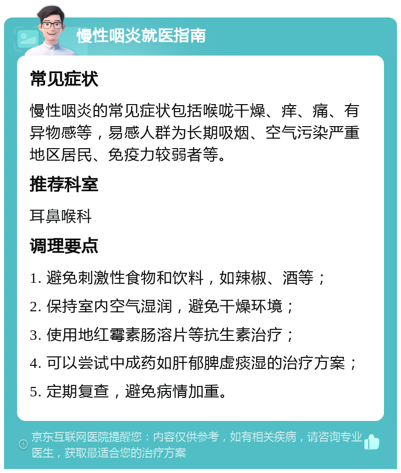 慢性咽炎就医指南 常见症状 慢性咽炎的常见症状包括喉咙干燥、痒、痛、有异物感等，易感人群为长期吸烟、空气污染严重地区居民、免疫力较弱者等。 推荐科室 耳鼻喉科 调理要点 1. 避免刺激性食物和饮料，如辣椒、酒等； 2. 保持室内空气湿润，避免干燥环境； 3. 使用地红霉素肠溶片等抗生素治疗； 4. 可以尝试中成药如肝郁脾虚痰湿的治疗方案； 5. 定期复查，避免病情加重。