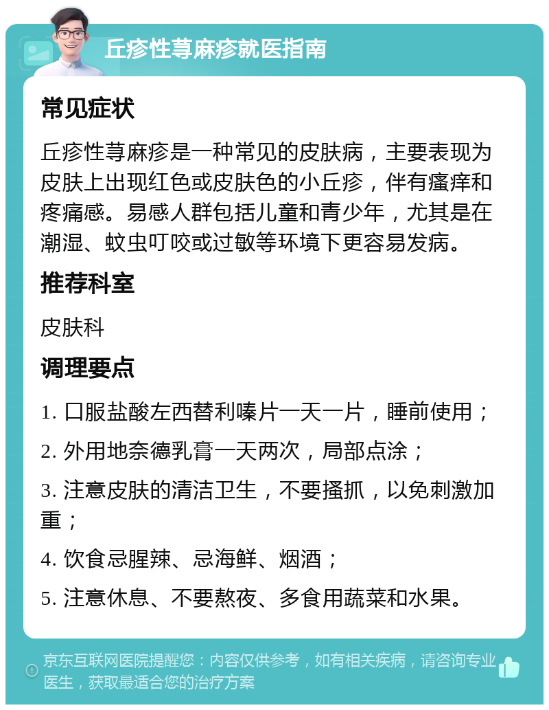 丘疹性荨麻疹就医指南 常见症状 丘疹性荨麻疹是一种常见的皮肤病，主要表现为皮肤上出现红色或皮肤色的小丘疹，伴有瘙痒和疼痛感。易感人群包括儿童和青少年，尤其是在潮湿、蚊虫叮咬或过敏等环境下更容易发病。 推荐科室 皮肤科 调理要点 1. 口服盐酸左西替利嗪片一天一片，睡前使用； 2. 外用地奈德乳膏一天两次，局部点涂； 3. 注意皮肤的清洁卫生，不要搔抓，以免刺激加重； 4. 饮食忌腥辣、忌海鲜、烟酒； 5. 注意休息、不要熬夜、多食用蔬菜和水果。