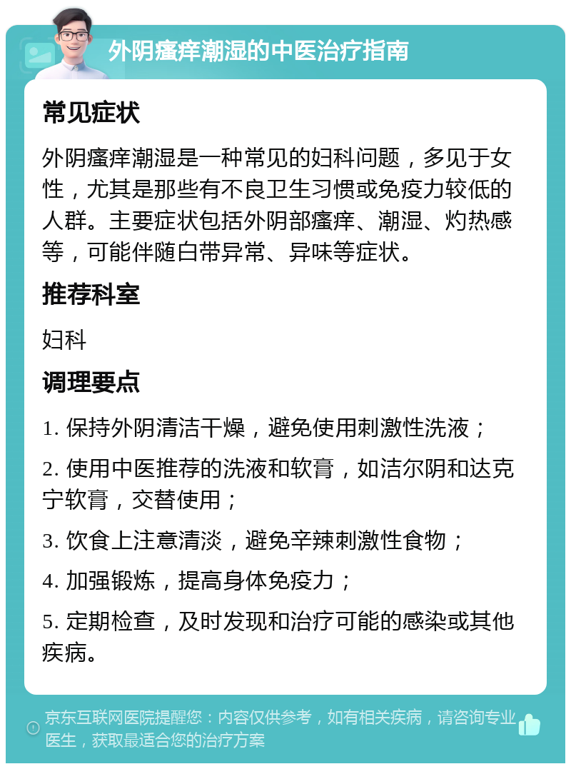 外阴瘙痒潮湿的中医治疗指南 常见症状 外阴瘙痒潮湿是一种常见的妇科问题，多见于女性，尤其是那些有不良卫生习惯或免疫力较低的人群。主要症状包括外阴部瘙痒、潮湿、灼热感等，可能伴随白带异常、异味等症状。 推荐科室 妇科 调理要点 1. 保持外阴清洁干燥，避免使用刺激性洗液； 2. 使用中医推荐的洗液和软膏，如洁尔阴和达克宁软膏，交替使用； 3. 饮食上注意清淡，避免辛辣刺激性食物； 4. 加强锻炼，提高身体免疫力； 5. 定期检查，及时发现和治疗可能的感染或其他疾病。