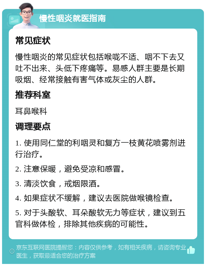 慢性咽炎就医指南 常见症状 慢性咽炎的常见症状包括喉咙不适、咽不下去又吐不出来、头低下疼痛等。易感人群主要是长期吸烟、经常接触有害气体或灰尘的人群。 推荐科室 耳鼻喉科 调理要点 1. 使用同仁堂的利咽灵和复方一枝黄花喷雾剂进行治疗。 2. 注意保暖，避免受凉和感冒。 3. 清淡饮食，戒烟限酒。 4. 如果症状不缓解，建议去医院做喉镜检查。 5. 对于头酸软、耳朵酸软无力等症状，建议到五官科做体检，排除其他疾病的可能性。