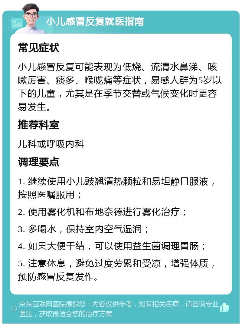 小儿感冒反复就医指南 常见症状 小儿感冒反复可能表现为低烧、流清水鼻涕、咳嗽厉害、痰多、喉咙痛等症状，易感人群为5岁以下的儿童，尤其是在季节交替或气候变化时更容易发生。 推荐科室 儿科或呼吸内科 调理要点 1. 继续使用小儿豉翘清热颗粒和易坦静口服液，按照医嘱服用； 2. 使用雾化机和布地奈德进行雾化治疗； 3. 多喝水，保持室内空气湿润； 4. 如果大便干结，可以使用益生菌调理胃肠； 5. 注意休息，避免过度劳累和受凉，增强体质，预防感冒反复发作。