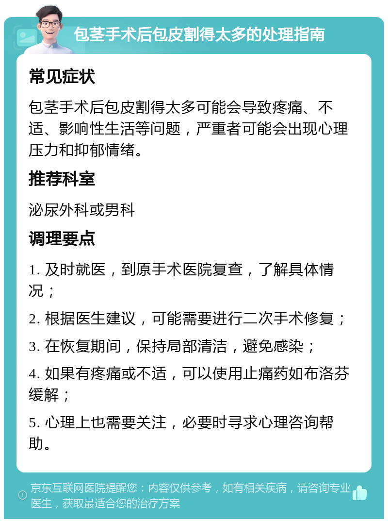 包茎手术后包皮割得太多的处理指南 常见症状 包茎手术后包皮割得太多可能会导致疼痛、不适、影响性生活等问题，严重者可能会出现心理压力和抑郁情绪。 推荐科室 泌尿外科或男科 调理要点 1. 及时就医，到原手术医院复查，了解具体情况； 2. 根据医生建议，可能需要进行二次手术修复； 3. 在恢复期间，保持局部清洁，避免感染； 4. 如果有疼痛或不适，可以使用止痛药如布洛芬缓解； 5. 心理上也需要关注，必要时寻求心理咨询帮助。