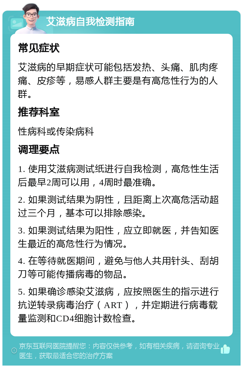 艾滋病自我检测指南 常见症状 艾滋病的早期症状可能包括发热、头痛、肌肉疼痛、皮疹等，易感人群主要是有高危性行为的人群。 推荐科室 性病科或传染病科 调理要点 1. 使用艾滋病测试纸进行自我检测，高危性生活后最早2周可以用，4周时最准确。 2. 如果测试结果为阴性，且距离上次高危活动超过三个月，基本可以排除感染。 3. 如果测试结果为阳性，应立即就医，并告知医生最近的高危性行为情况。 4. 在等待就医期间，避免与他人共用针头、刮胡刀等可能传播病毒的物品。 5. 如果确诊感染艾滋病，应按照医生的指示进行抗逆转录病毒治疗（ART），并定期进行病毒载量监测和CD4细胞计数检查。