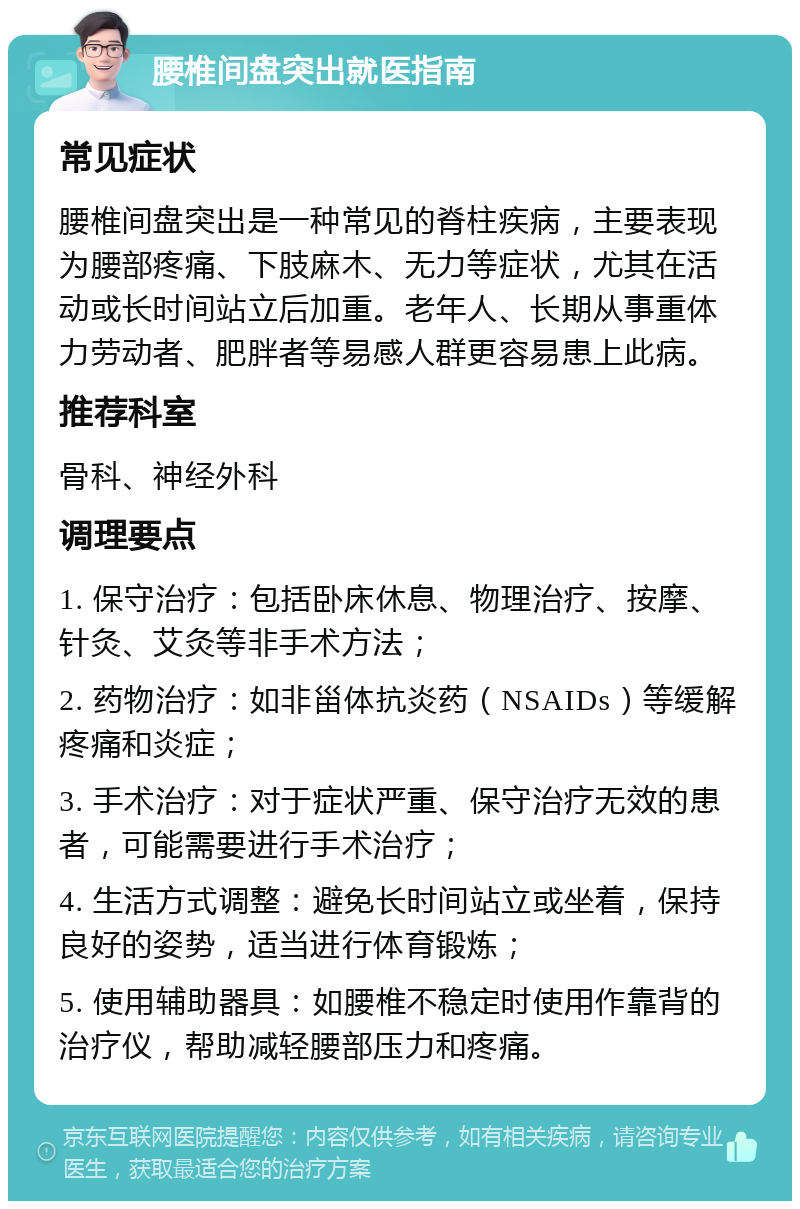 腰椎间盘突出就医指南 常见症状 腰椎间盘突出是一种常见的脊柱疾病，主要表现为腰部疼痛、下肢麻木、无力等症状，尤其在活动或长时间站立后加重。老年人、长期从事重体力劳动者、肥胖者等易感人群更容易患上此病。 推荐科室 骨科、神经外科 调理要点 1. 保守治疗：包括卧床休息、物理治疗、按摩、针灸、艾灸等非手术方法； 2. 药物治疗：如非甾体抗炎药（NSAIDs）等缓解疼痛和炎症； 3. 手术治疗：对于症状严重、保守治疗无效的患者，可能需要进行手术治疗； 4. 生活方式调整：避免长时间站立或坐着，保持良好的姿势，适当进行体育锻炼； 5. 使用辅助器具：如腰椎不稳定时使用作靠背的治疗仪，帮助减轻腰部压力和疼痛。