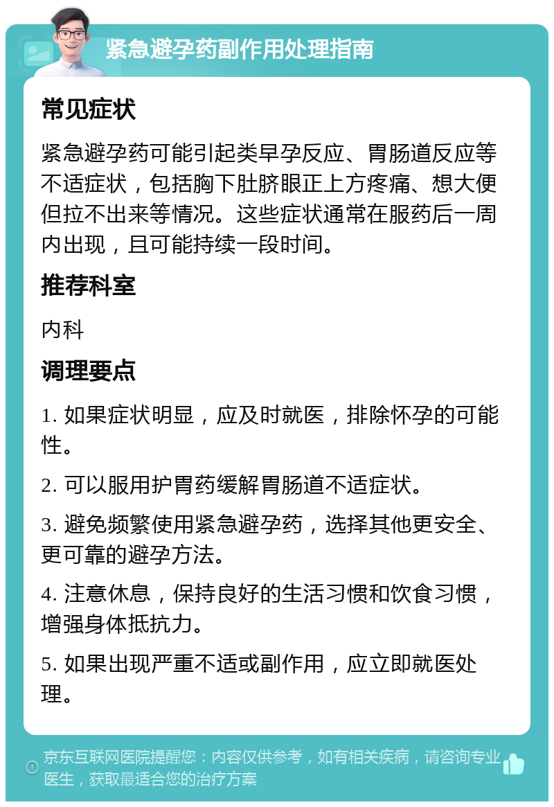 紧急避孕药副作用处理指南 常见症状 紧急避孕药可能引起类早孕反应、胃肠道反应等不适症状，包括胸下肚脐眼正上方疼痛、想大便但拉不出来等情况。这些症状通常在服药后一周内出现，且可能持续一段时间。 推荐科室 内科 调理要点 1. 如果症状明显，应及时就医，排除怀孕的可能性。 2. 可以服用护胃药缓解胃肠道不适症状。 3. 避免频繁使用紧急避孕药，选择其他更安全、更可靠的避孕方法。 4. 注意休息，保持良好的生活习惯和饮食习惯，增强身体抵抗力。 5. 如果出现严重不适或副作用，应立即就医处理。