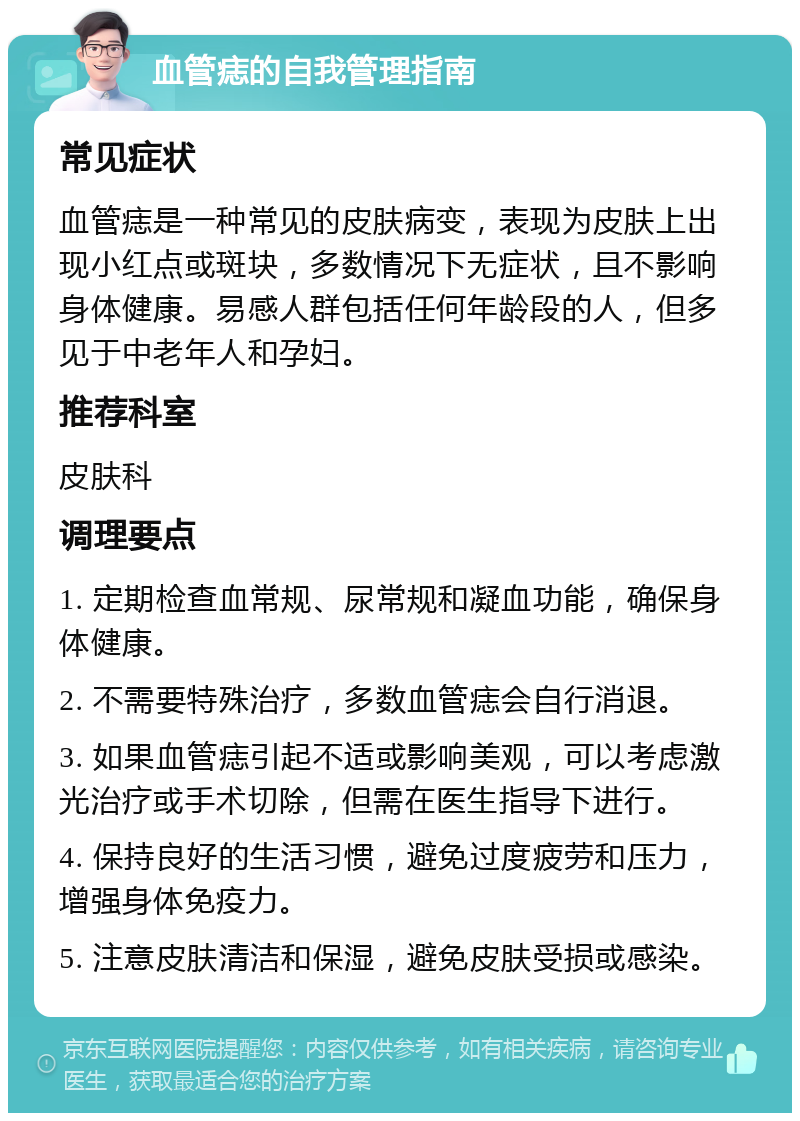 血管痣的自我管理指南 常见症状 血管痣是一种常见的皮肤病变，表现为皮肤上出现小红点或斑块，多数情况下无症状，且不影响身体健康。易感人群包括任何年龄段的人，但多见于中老年人和孕妇。 推荐科室 皮肤科 调理要点 1. 定期检查血常规、尿常规和凝血功能，确保身体健康。 2. 不需要特殊治疗，多数血管痣会自行消退。 3. 如果血管痣引起不适或影响美观，可以考虑激光治疗或手术切除，但需在医生指导下进行。 4. 保持良好的生活习惯，避免过度疲劳和压力，增强身体免疫力。 5. 注意皮肤清洁和保湿，避免皮肤受损或感染。