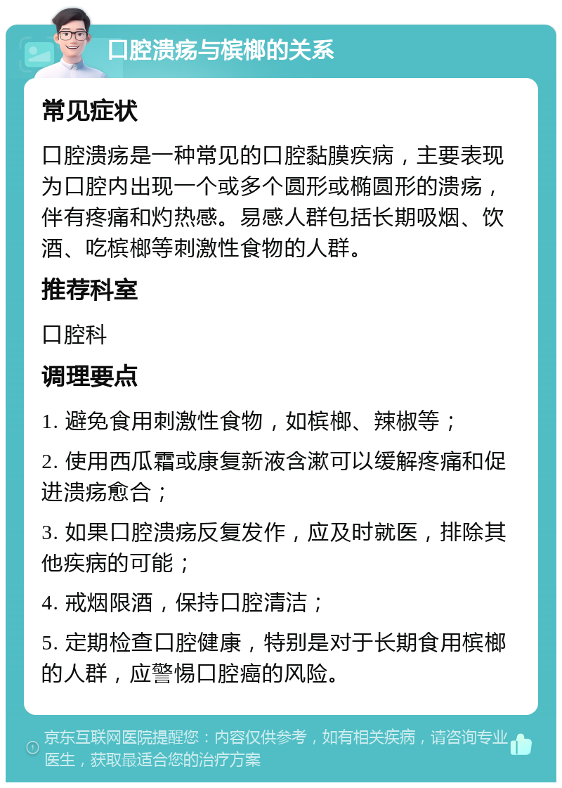 口腔溃疡与槟榔的关系 常见症状 口腔溃疡是一种常见的口腔黏膜疾病，主要表现为口腔内出现一个或多个圆形或椭圆形的溃疡，伴有疼痛和灼热感。易感人群包括长期吸烟、饮酒、吃槟榔等刺激性食物的人群。 推荐科室 口腔科 调理要点 1. 避免食用刺激性食物，如槟榔、辣椒等； 2. 使用西瓜霜或康复新液含漱可以缓解疼痛和促进溃疡愈合； 3. 如果口腔溃疡反复发作，应及时就医，排除其他疾病的可能； 4. 戒烟限酒，保持口腔清洁； 5. 定期检查口腔健康，特别是对于长期食用槟榔的人群，应警惕口腔癌的风险。