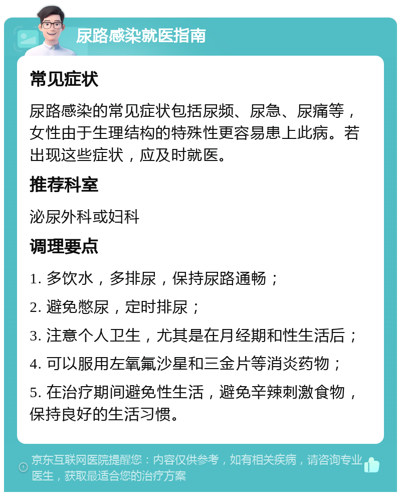 尿路感染就医指南 常见症状 尿路感染的常见症状包括尿频、尿急、尿痛等，女性由于生理结构的特殊性更容易患上此病。若出现这些症状，应及时就医。 推荐科室 泌尿外科或妇科 调理要点 1. 多饮水，多排尿，保持尿路通畅； 2. 避免憋尿，定时排尿； 3. 注意个人卫生，尤其是在月经期和性生活后； 4. 可以服用左氧氟沙星和三金片等消炎药物； 5. 在治疗期间避免性生活，避免辛辣刺激食物，保持良好的生活习惯。