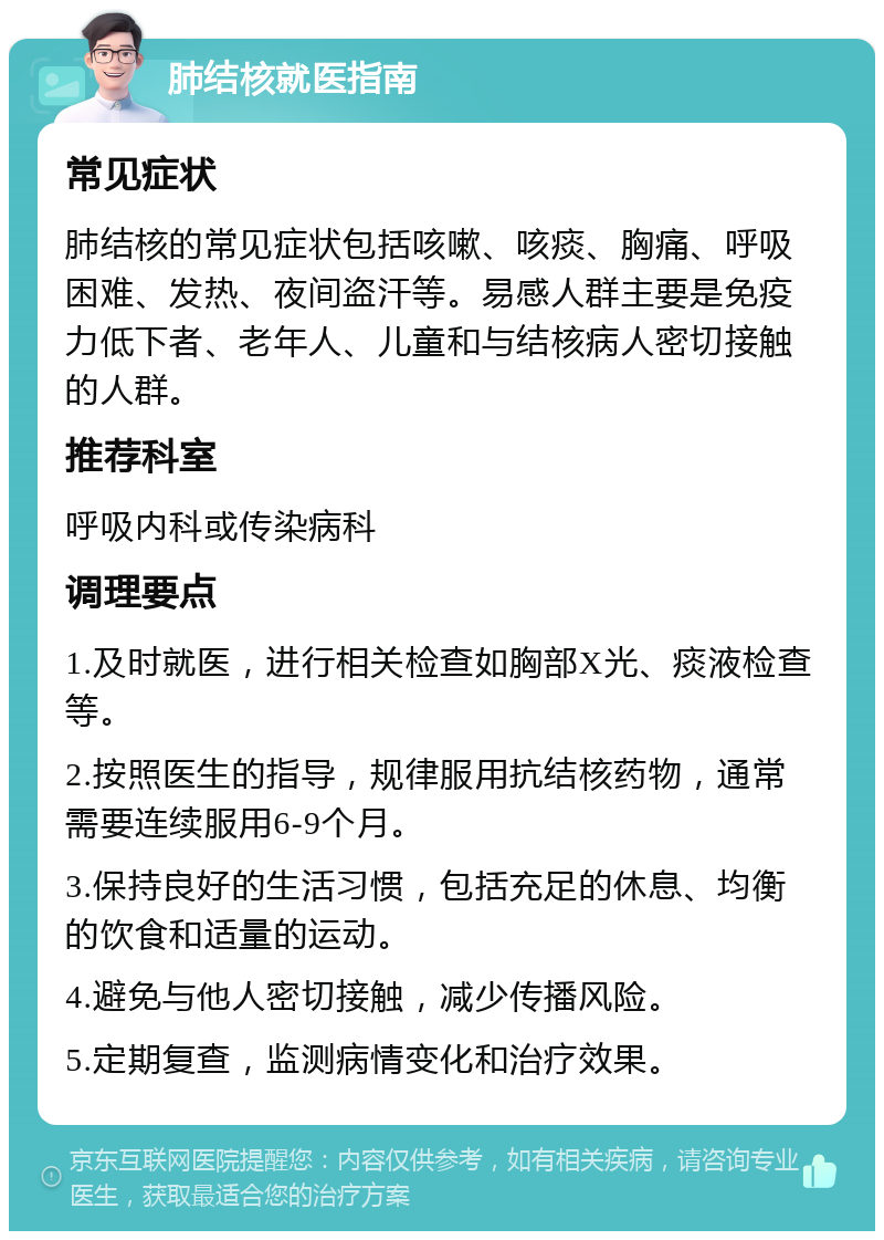 肺结核就医指南 常见症状 肺结核的常见症状包括咳嗽、咳痰、胸痛、呼吸困难、发热、夜间盗汗等。易感人群主要是免疫力低下者、老年人、儿童和与结核病人密切接触的人群。 推荐科室 呼吸内科或传染病科 调理要点 1.及时就医，进行相关检查如胸部X光、痰液检查等。 2.按照医生的指导，规律服用抗结核药物，通常需要连续服用6-9个月。 3.保持良好的生活习惯，包括充足的休息、均衡的饮食和适量的运动。 4.避免与他人密切接触，减少传播风险。 5.定期复查，监测病情变化和治疗效果。