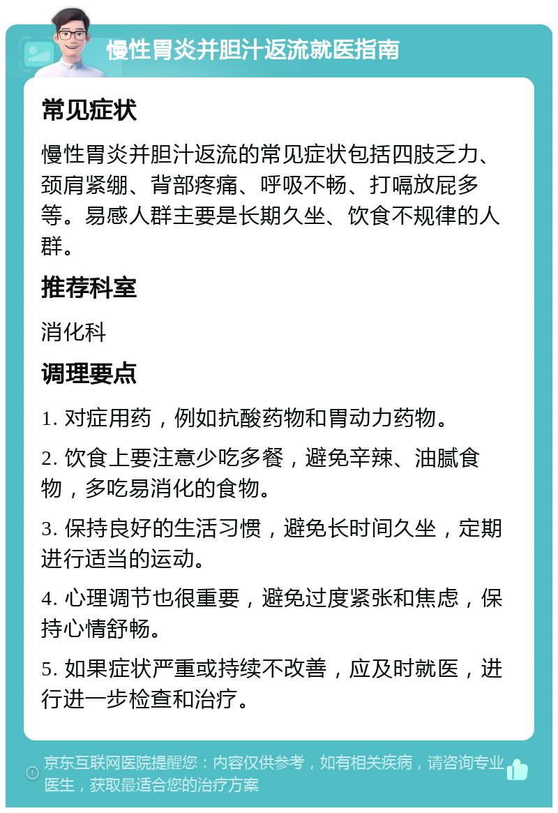 慢性胃炎并胆汁返流就医指南 常见症状 慢性胃炎并胆汁返流的常见症状包括四肢乏力、颈肩紧绷、背部疼痛、呼吸不畅、打嗝放屁多等。易感人群主要是长期久坐、饮食不规律的人群。 推荐科室 消化科 调理要点 1. 对症用药，例如抗酸药物和胃动力药物。 2. 饮食上要注意少吃多餐，避免辛辣、油腻食物，多吃易消化的食物。 3. 保持良好的生活习惯，避免长时间久坐，定期进行适当的运动。 4. 心理调节也很重要，避免过度紧张和焦虑，保持心情舒畅。 5. 如果症状严重或持续不改善，应及时就医，进行进一步检查和治疗。