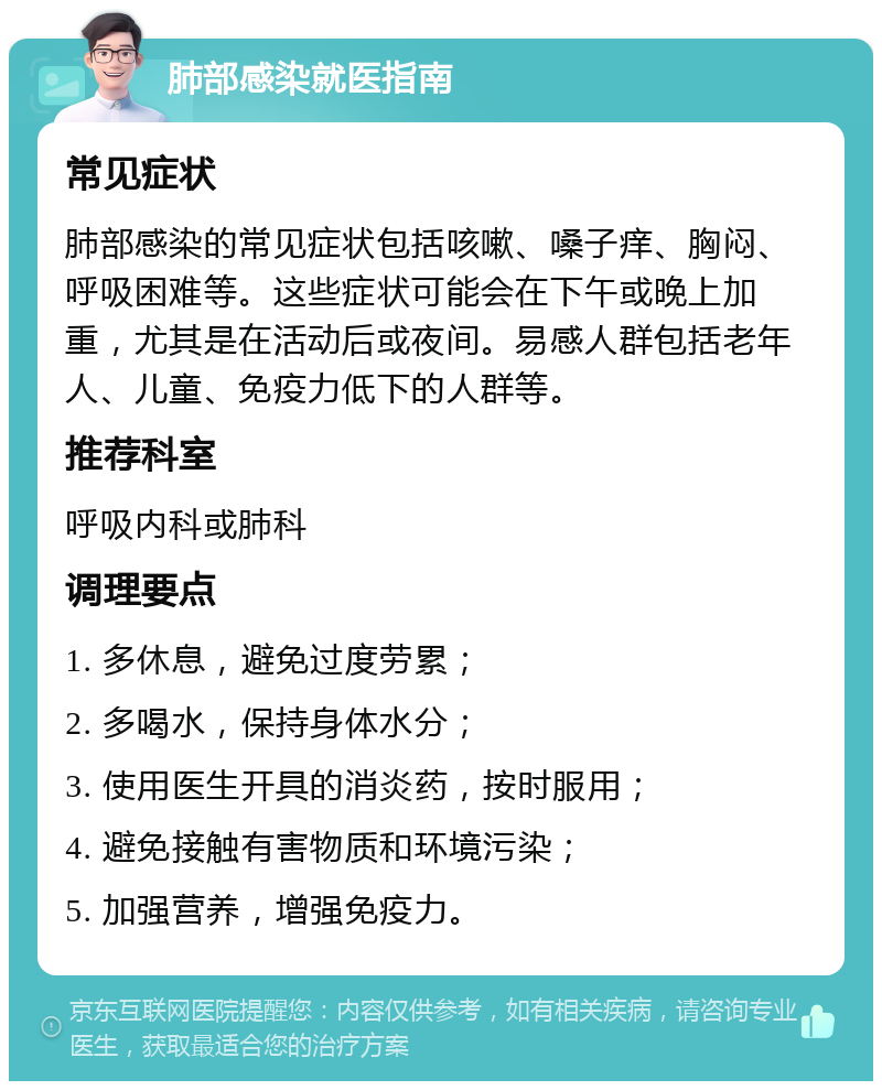 肺部感染就医指南 常见症状 肺部感染的常见症状包括咳嗽、嗓子痒、胸闷、呼吸困难等。这些症状可能会在下午或晚上加重，尤其是在活动后或夜间。易感人群包括老年人、儿童、免疫力低下的人群等。 推荐科室 呼吸内科或肺科 调理要点 1. 多休息，避免过度劳累； 2. 多喝水，保持身体水分； 3. 使用医生开具的消炎药，按时服用； 4. 避免接触有害物质和环境污染； 5. 加强营养，增强免疫力。