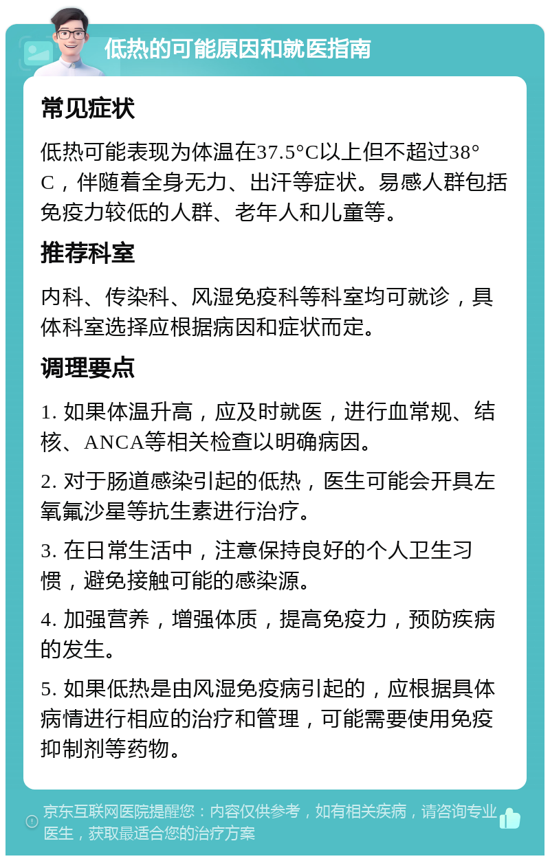 低热的可能原因和就医指南 常见症状 低热可能表现为体温在37.5°C以上但不超过38°C，伴随着全身无力、出汗等症状。易感人群包括免疫力较低的人群、老年人和儿童等。 推荐科室 内科、传染科、风湿免疫科等科室均可就诊，具体科室选择应根据病因和症状而定。 调理要点 1. 如果体温升高，应及时就医，进行血常规、结核、ANCA等相关检查以明确病因。 2. 对于肠道感染引起的低热，医生可能会开具左氧氟沙星等抗生素进行治疗。 3. 在日常生活中，注意保持良好的个人卫生习惯，避免接触可能的感染源。 4. 加强营养，增强体质，提高免疫力，预防疾病的发生。 5. 如果低热是由风湿免疫病引起的，应根据具体病情进行相应的治疗和管理，可能需要使用免疫抑制剂等药物。