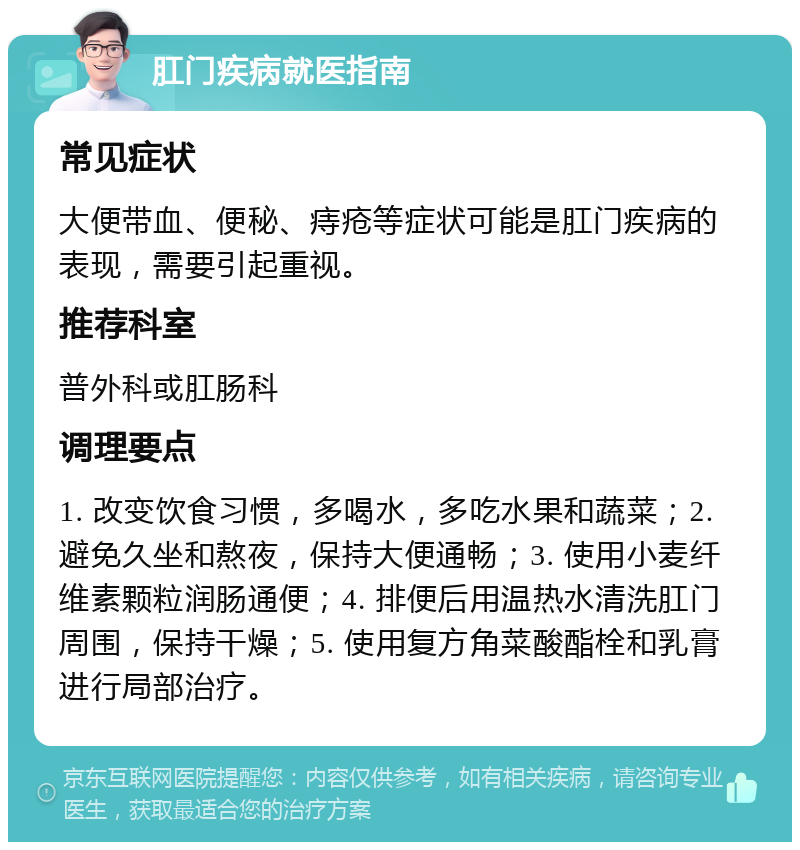 肛门疾病就医指南 常见症状 大便带血、便秘、痔疮等症状可能是肛门疾病的表现，需要引起重视。 推荐科室 普外科或肛肠科 调理要点 1. 改变饮食习惯，多喝水，多吃水果和蔬菜；2. 避免久坐和熬夜，保持大便通畅；3. 使用小麦纤维素颗粒润肠通便；4. 排便后用温热水清洗肛门周围，保持干燥；5. 使用复方角菜酸酯栓和乳膏进行局部治疗。