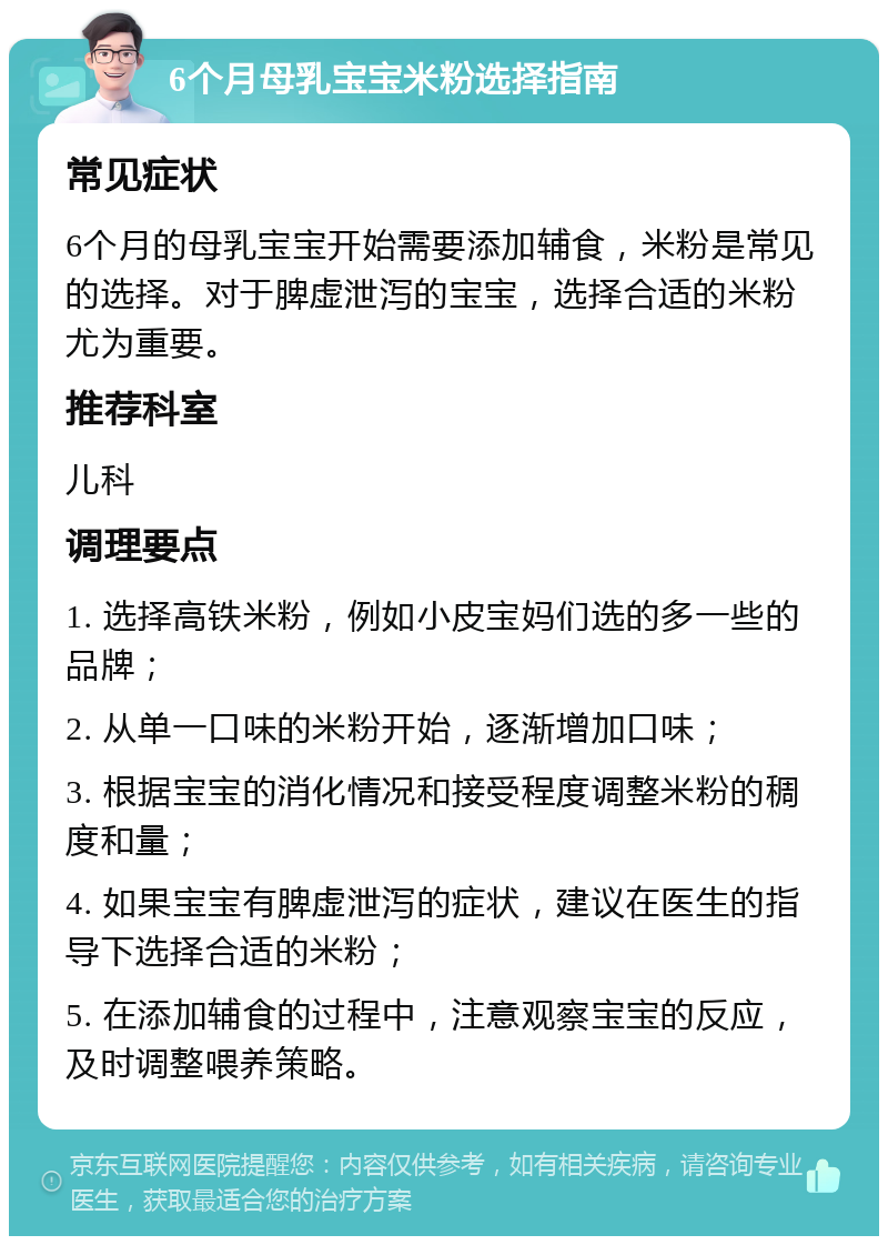 6个月母乳宝宝米粉选择指南 常见症状 6个月的母乳宝宝开始需要添加辅食，米粉是常见的选择。对于脾虚泄泻的宝宝，选择合适的米粉尤为重要。 推荐科室 儿科 调理要点 1. 选择高铁米粉，例如小皮宝妈们选的多一些的品牌； 2. 从单一口味的米粉开始，逐渐增加口味； 3. 根据宝宝的消化情况和接受程度调整米粉的稠度和量； 4. 如果宝宝有脾虚泄泻的症状，建议在医生的指导下选择合适的米粉； 5. 在添加辅食的过程中，注意观察宝宝的反应，及时调整喂养策略。