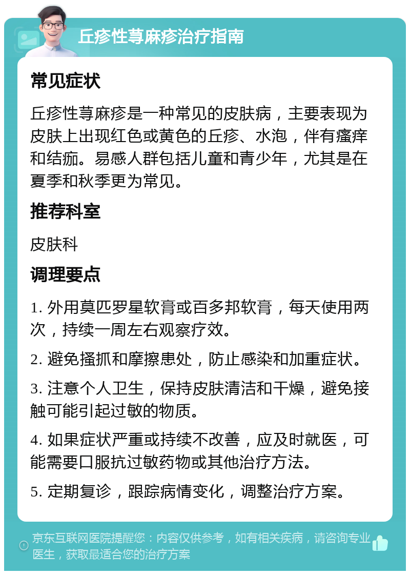 丘疹性荨麻疹治疗指南 常见症状 丘疹性荨麻疹是一种常见的皮肤病，主要表现为皮肤上出现红色或黄色的丘疹、水泡，伴有瘙痒和结痂。易感人群包括儿童和青少年，尤其是在夏季和秋季更为常见。 推荐科室 皮肤科 调理要点 1. 外用莫匹罗星软膏或百多邦软膏，每天使用两次，持续一周左右观察疗效。 2. 避免搔抓和摩擦患处，防止感染和加重症状。 3. 注意个人卫生，保持皮肤清洁和干燥，避免接触可能引起过敏的物质。 4. 如果症状严重或持续不改善，应及时就医，可能需要口服抗过敏药物或其他治疗方法。 5. 定期复诊，跟踪病情变化，调整治疗方案。