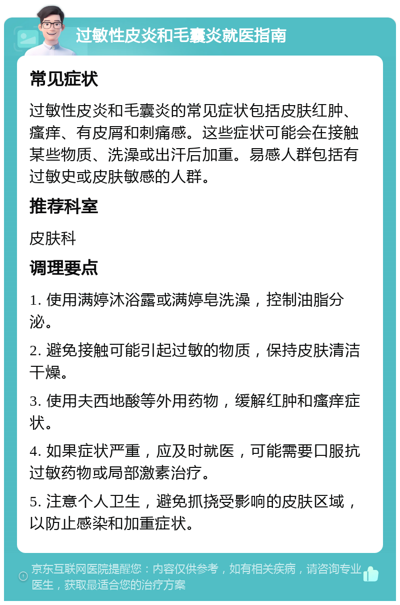 过敏性皮炎和毛囊炎就医指南 常见症状 过敏性皮炎和毛囊炎的常见症状包括皮肤红肿、瘙痒、有皮屑和刺痛感。这些症状可能会在接触某些物质、洗澡或出汗后加重。易感人群包括有过敏史或皮肤敏感的人群。 推荐科室 皮肤科 调理要点 1. 使用满婷沐浴露或满婷皂洗澡，控制油脂分泌。 2. 避免接触可能引起过敏的物质，保持皮肤清洁干燥。 3. 使用夫西地酸等外用药物，缓解红肿和瘙痒症状。 4. 如果症状严重，应及时就医，可能需要口服抗过敏药物或局部激素治疗。 5. 注意个人卫生，避免抓挠受影响的皮肤区域，以防止感染和加重症状。