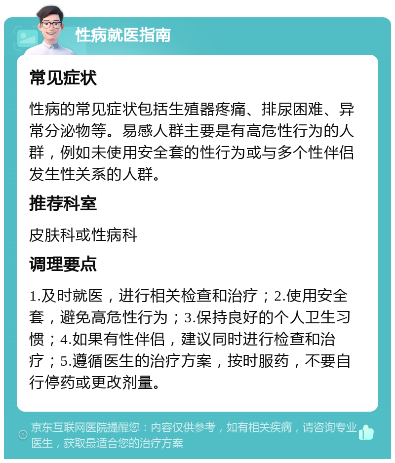 性病就医指南 常见症状 性病的常见症状包括生殖器疼痛、排尿困难、异常分泌物等。易感人群主要是有高危性行为的人群，例如未使用安全套的性行为或与多个性伴侣发生性关系的人群。 推荐科室 皮肤科或性病科 调理要点 1.及时就医，进行相关检查和治疗；2.使用安全套，避免高危性行为；3.保持良好的个人卫生习惯；4.如果有性伴侣，建议同时进行检查和治疗；5.遵循医生的治疗方案，按时服药，不要自行停药或更改剂量。