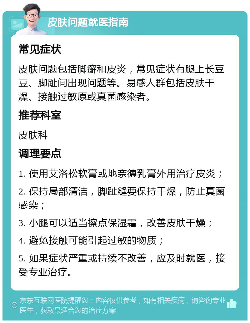 皮肤问题就医指南 常见症状 皮肤问题包括脚癣和皮炎，常见症状有腿上长豆豆、脚趾间出现问题等。易感人群包括皮肤干燥、接触过敏原或真菌感染者。 推荐科室 皮肤科 调理要点 1. 使用艾洛松软膏或地奈德乳膏外用治疗皮炎； 2. 保持局部清洁，脚趾缝要保持干燥，防止真菌感染； 3. 小腿可以适当擦点保湿霜，改善皮肤干燥； 4. 避免接触可能引起过敏的物质； 5. 如果症状严重或持续不改善，应及时就医，接受专业治疗。