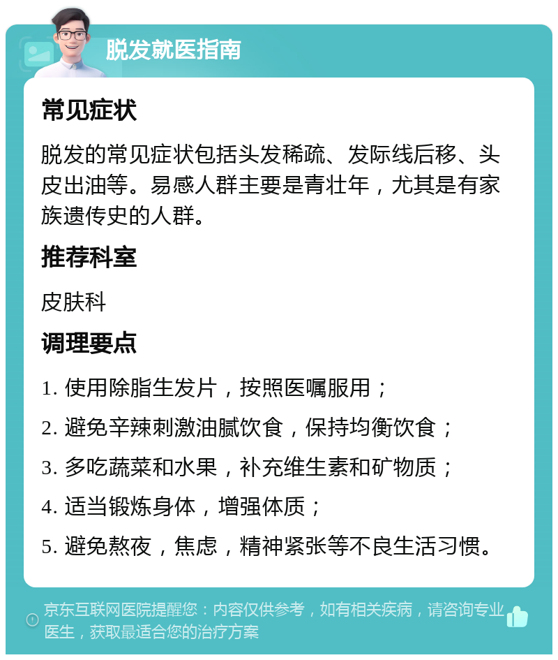 脱发就医指南 常见症状 脱发的常见症状包括头发稀疏、发际线后移、头皮出油等。易感人群主要是青壮年，尤其是有家族遗传史的人群。 推荐科室 皮肤科 调理要点 1. 使用除脂生发片，按照医嘱服用； 2. 避免辛辣刺激油腻饮食，保持均衡饮食； 3. 多吃蔬菜和水果，补充维生素和矿物质； 4. 适当锻炼身体，增强体质； 5. 避免熬夜，焦虑，精神紧张等不良生活习惯。