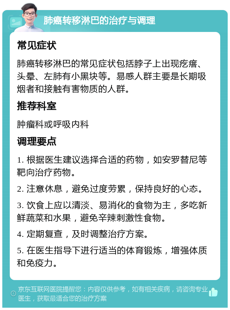 肺癌转移淋巴的治疗与调理 常见症状 肺癌转移淋巴的常见症状包括脖子上出现疙瘩、头晕、左肺有小黑块等。易感人群主要是长期吸烟者和接触有害物质的人群。 推荐科室 肿瘤科或呼吸内科 调理要点 1. 根据医生建议选择合适的药物，如安罗替尼等靶向治疗药物。 2. 注意休息，避免过度劳累，保持良好的心态。 3. 饮食上应以清淡、易消化的食物为主，多吃新鲜蔬菜和水果，避免辛辣刺激性食物。 4. 定期复查，及时调整治疗方案。 5. 在医生指导下进行适当的体育锻炼，增强体质和免疫力。