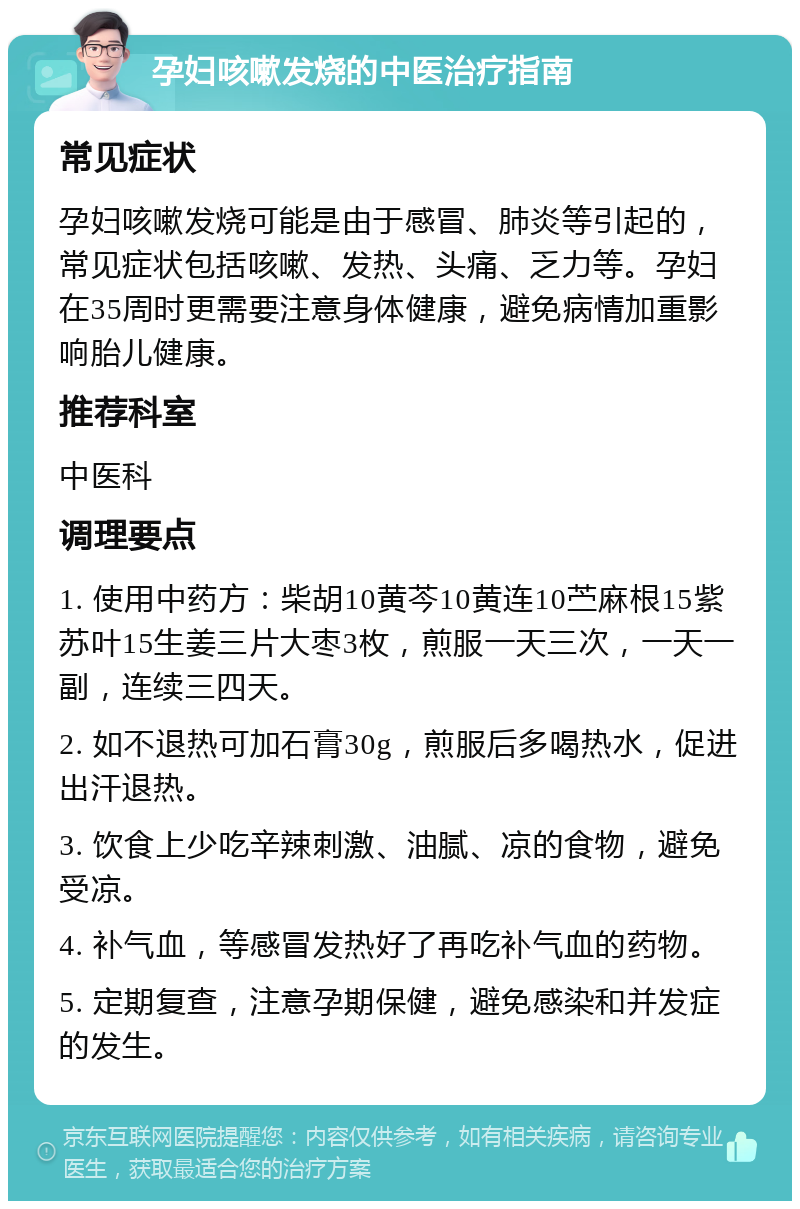 孕妇咳嗽发烧的中医治疗指南 常见症状 孕妇咳嗽发烧可能是由于感冒、肺炎等引起的，常见症状包括咳嗽、发热、头痛、乏力等。孕妇在35周时更需要注意身体健康，避免病情加重影响胎儿健康。 推荐科室 中医科 调理要点 1. 使用中药方：柴胡10黄芩10黄连10苎麻根15紫苏叶15生姜三片大枣3枚，煎服一天三次，一天一副，连续三四天。 2. 如不退热可加石膏30g，煎服后多喝热水，促进出汗退热。 3. 饮食上少吃辛辣刺激、油腻、凉的食物，避免受凉。 4. 补气血，等感冒发热好了再吃补气血的药物。 5. 定期复查，注意孕期保健，避免感染和并发症的发生。