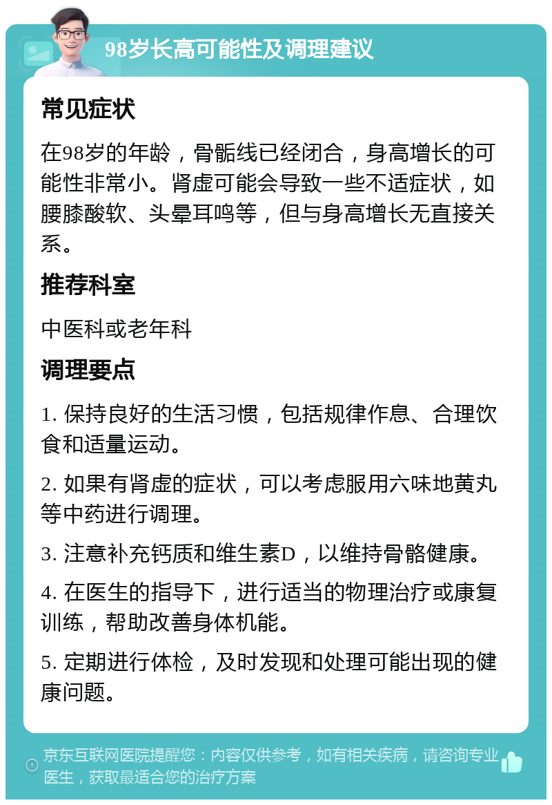 98岁长高可能性及调理建议 常见症状 在98岁的年龄，骨骺线已经闭合，身高增长的可能性非常小。肾虚可能会导致一些不适症状，如腰膝酸软、头晕耳鸣等，但与身高增长无直接关系。 推荐科室 中医科或老年科 调理要点 1. 保持良好的生活习惯，包括规律作息、合理饮食和适量运动。 2. 如果有肾虚的症状，可以考虑服用六味地黄丸等中药进行调理。 3. 注意补充钙质和维生素D，以维持骨骼健康。 4. 在医生的指导下，进行适当的物理治疗或康复训练，帮助改善身体机能。 5. 定期进行体检，及时发现和处理可能出现的健康问题。