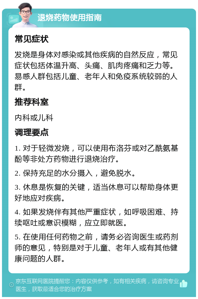 退烧药物使用指南 常见症状 发烧是身体对感染或其他疾病的自然反应，常见症状包括体温升高、头痛、肌肉疼痛和乏力等。易感人群包括儿童、老年人和免疫系统较弱的人群。 推荐科室 内科或儿科 调理要点 1. 对于轻微发烧，可以使用布洛芬或对乙酰氨基酚等非处方药物进行退烧治疗。 2. 保持充足的水分摄入，避免脱水。 3. 休息是恢复的关键，适当休息可以帮助身体更好地应对疾病。 4. 如果发烧伴有其他严重症状，如呼吸困难、持续呕吐或意识模糊，应立即就医。 5. 在使用任何药物之前，请务必咨询医生或药剂师的意见，特别是对于儿童、老年人或有其他健康问题的人群。