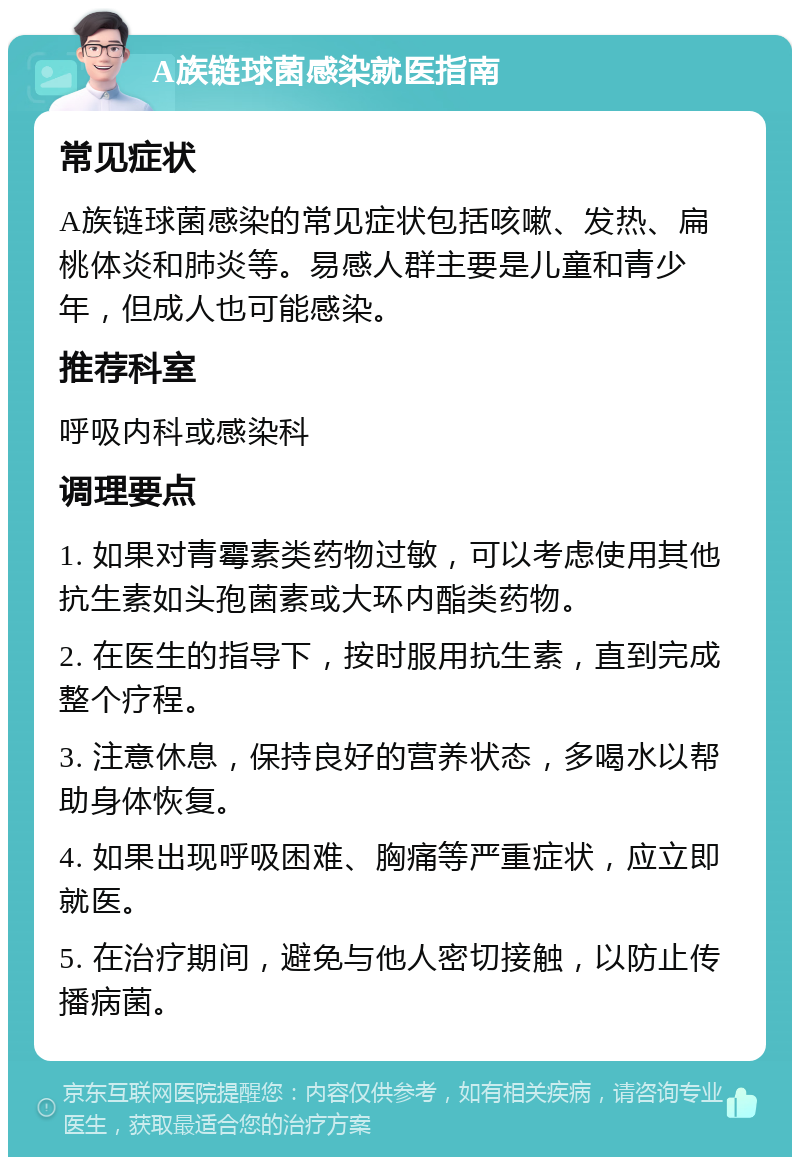 A族链球菌感染就医指南 常见症状 A族链球菌感染的常见症状包括咳嗽、发热、扁桃体炎和肺炎等。易感人群主要是儿童和青少年，但成人也可能感染。 推荐科室 呼吸内科或感染科 调理要点 1. 如果对青霉素类药物过敏，可以考虑使用其他抗生素如头孢菌素或大环内酯类药物。 2. 在医生的指导下，按时服用抗生素，直到完成整个疗程。 3. 注意休息，保持良好的营养状态，多喝水以帮助身体恢复。 4. 如果出现呼吸困难、胸痛等严重症状，应立即就医。 5. 在治疗期间，避免与他人密切接触，以防止传播病菌。