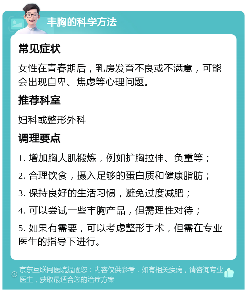 丰胸的科学方法 常见症状 女性在青春期后，乳房发育不良或不满意，可能会出现自卑、焦虑等心理问题。 推荐科室 妇科或整形外科 调理要点 1. 增加胸大肌锻炼，例如扩胸拉伸、负重等； 2. 合理饮食，摄入足够的蛋白质和健康脂肪； 3. 保持良好的生活习惯，避免过度减肥； 4. 可以尝试一些丰胸产品，但需理性对待； 5. 如果有需要，可以考虑整形手术，但需在专业医生的指导下进行。