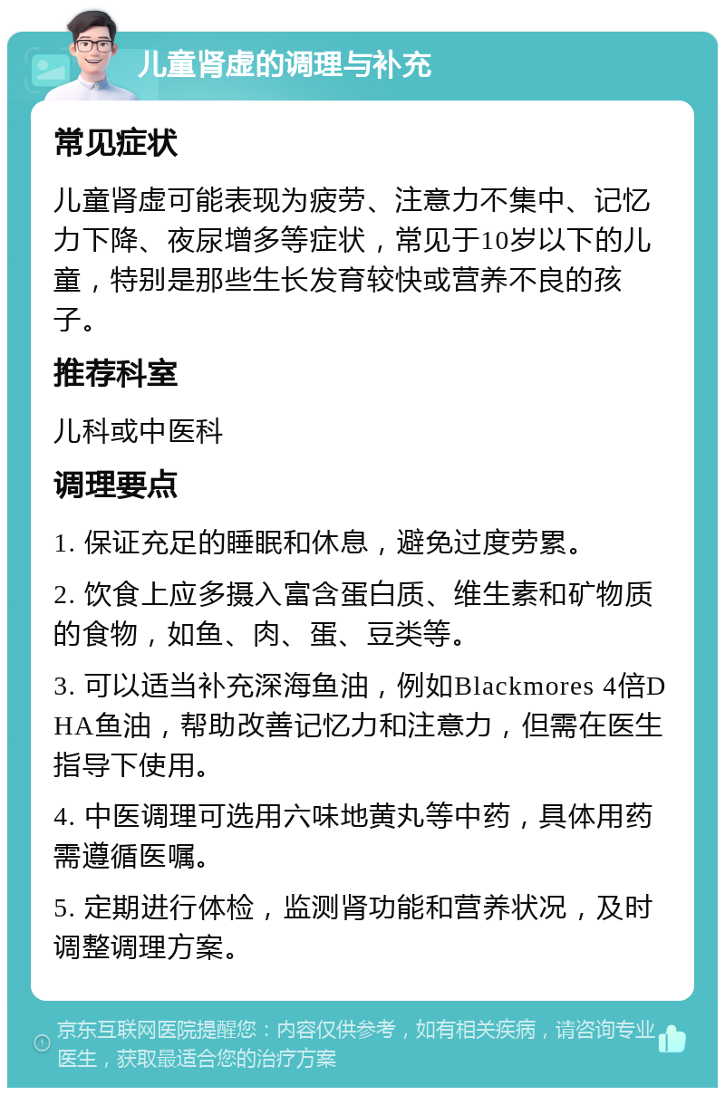 儿童肾虚的调理与补充 常见症状 儿童肾虚可能表现为疲劳、注意力不集中、记忆力下降、夜尿增多等症状，常见于10岁以下的儿童，特别是那些生长发育较快或营养不良的孩子。 推荐科室 儿科或中医科 调理要点 1. 保证充足的睡眠和休息，避免过度劳累。 2. 饮食上应多摄入富含蛋白质、维生素和矿物质的食物，如鱼、肉、蛋、豆类等。 3. 可以适当补充深海鱼油，例如Blackmores 4倍DHA鱼油，帮助改善记忆力和注意力，但需在医生指导下使用。 4. 中医调理可选用六味地黄丸等中药，具体用药需遵循医嘱。 5. 定期进行体检，监测肾功能和营养状况，及时调整调理方案。