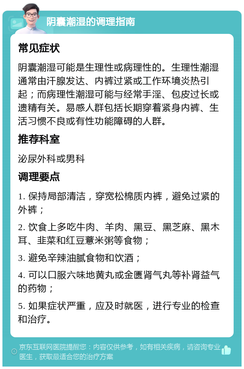 阴囊潮湿的调理指南 常见症状 阴囊潮湿可能是生理性或病理性的。生理性潮湿通常由汗腺发达、内裤过紧或工作环境炎热引起；而病理性潮湿可能与经常手淫、包皮过长或遗精有关。易感人群包括长期穿着紧身内裤、生活习惯不良或有性功能障碍的人群。 推荐科室 泌尿外科或男科 调理要点 1. 保持局部清洁，穿宽松棉质内裤，避免过紧的外裤； 2. 饮食上多吃牛肉、羊肉、黑豆、黑芝麻、黑木耳、韭菜和红豆薏米粥等食物； 3. 避免辛辣油腻食物和饮酒； 4. 可以口服六味地黄丸或金匮肾气丸等补肾益气的药物； 5. 如果症状严重，应及时就医，进行专业的检查和治疗。