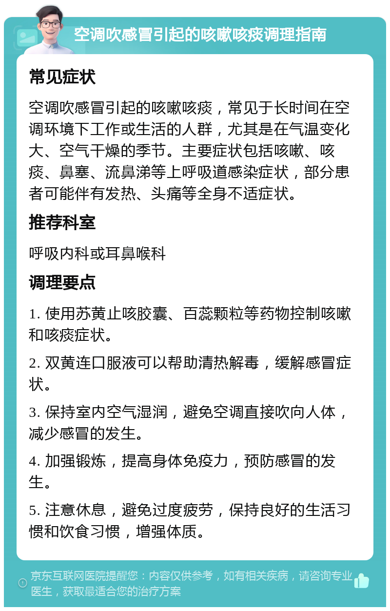 空调吹感冒引起的咳嗽咳痰调理指南 常见症状 空调吹感冒引起的咳嗽咳痰，常见于长时间在空调环境下工作或生活的人群，尤其是在气温变化大、空气干燥的季节。主要症状包括咳嗽、咳痰、鼻塞、流鼻涕等上呼吸道感染症状，部分患者可能伴有发热、头痛等全身不适症状。 推荐科室 呼吸内科或耳鼻喉科 调理要点 1. 使用苏黄止咳胶囊、百蕊颗粒等药物控制咳嗽和咳痰症状。 2. 双黄连口服液可以帮助清热解毒，缓解感冒症状。 3. 保持室内空气湿润，避免空调直接吹向人体，减少感冒的发生。 4. 加强锻炼，提高身体免疫力，预防感冒的发生。 5. 注意休息，避免过度疲劳，保持良好的生活习惯和饮食习惯，增强体质。