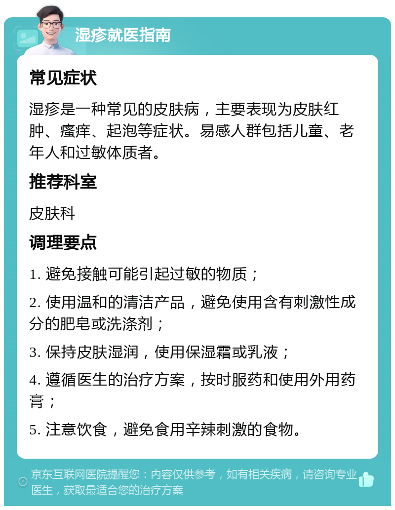 湿疹就医指南 常见症状 湿疹是一种常见的皮肤病，主要表现为皮肤红肿、瘙痒、起泡等症状。易感人群包括儿童、老年人和过敏体质者。 推荐科室 皮肤科 调理要点 1. 避免接触可能引起过敏的物质； 2. 使用温和的清洁产品，避免使用含有刺激性成分的肥皂或洗涤剂； 3. 保持皮肤湿润，使用保湿霜或乳液； 4. 遵循医生的治疗方案，按时服药和使用外用药膏； 5. 注意饮食，避免食用辛辣刺激的食物。