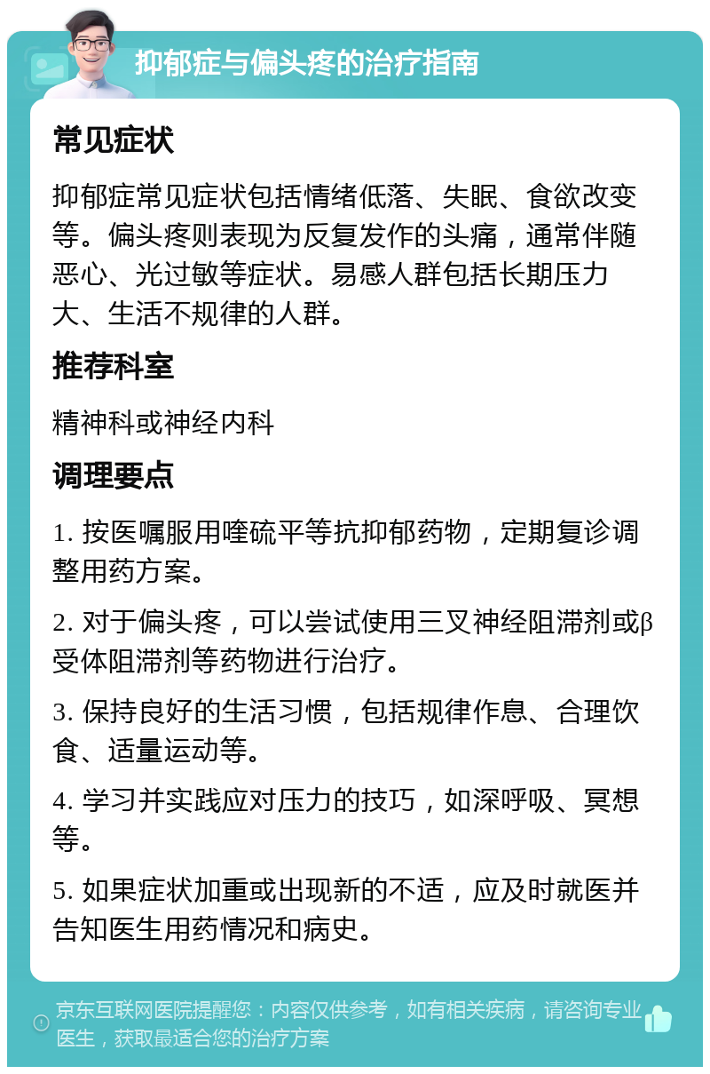 抑郁症与偏头疼的治疗指南 常见症状 抑郁症常见症状包括情绪低落、失眠、食欲改变等。偏头疼则表现为反复发作的头痛，通常伴随恶心、光过敏等症状。易感人群包括长期压力大、生活不规律的人群。 推荐科室 精神科或神经内科 调理要点 1. 按医嘱服用喹硫平等抗抑郁药物，定期复诊调整用药方案。 2. 对于偏头疼，可以尝试使用三叉神经阻滞剂或β受体阻滞剂等药物进行治疗。 3. 保持良好的生活习惯，包括规律作息、合理饮食、适量运动等。 4. 学习并实践应对压力的技巧，如深呼吸、冥想等。 5. 如果症状加重或出现新的不适，应及时就医并告知医生用药情况和病史。