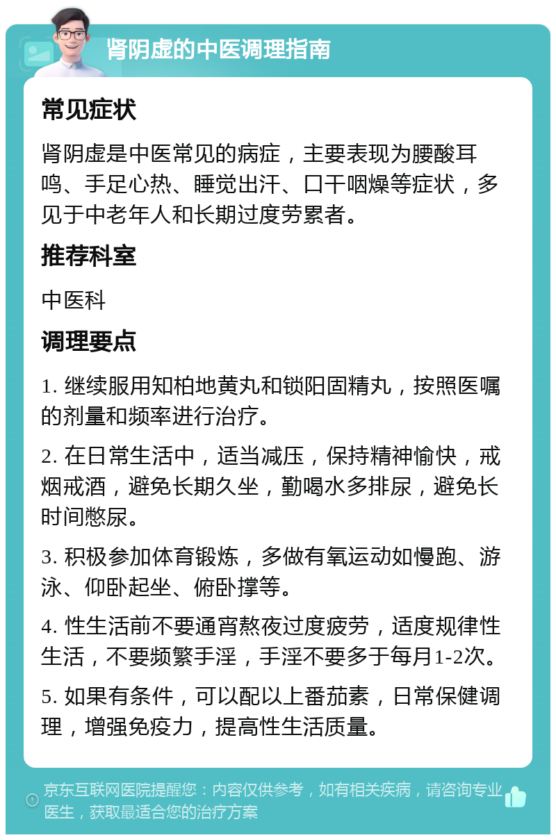 肾阴虚的中医调理指南 常见症状 肾阴虚是中医常见的病症，主要表现为腰酸耳鸣、手足心热、睡觉出汗、口干咽燥等症状，多见于中老年人和长期过度劳累者。 推荐科室 中医科 调理要点 1. 继续服用知柏地黄丸和锁阳固精丸，按照医嘱的剂量和频率进行治疗。 2. 在日常生活中，适当减压，保持精神愉快，戒烟戒酒，避免长期久坐，勤喝水多排尿，避免长时间憋尿。 3. 积极参加体育锻炼，多做有氧运动如慢跑、游泳、仰卧起坐、俯卧撑等。 4. 性生活前不要通宵熬夜过度疲劳，适度规律性生活，不要频繁手淫，手淫不要多于每月1-2次。 5. 如果有条件，可以配以上番茄素，日常保健调理，增强免疫力，提高性生活质量。