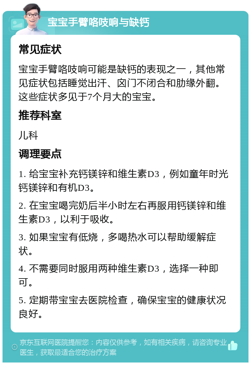 宝宝手臂咯吱响与缺钙 常见症状 宝宝手臂咯吱响可能是缺钙的表现之一，其他常见症状包括睡觉出汗、囟门不闭合和肋缘外翻。这些症状多见于7个月大的宝宝。 推荐科室 儿科 调理要点 1. 给宝宝补充钙镁锌和维生素D3，例如童年时光钙镁锌和有机D3。 2. 在宝宝喝完奶后半小时左右再服用钙镁锌和维生素D3，以利于吸收。 3. 如果宝宝有低烧，多喝热水可以帮助缓解症状。 4. 不需要同时服用两种维生素D3，选择一种即可。 5. 定期带宝宝去医院检查，确保宝宝的健康状况良好。